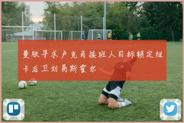 曼联寻求卢克肖接班人目标锁定纽卡后卫刘易斯霍尔