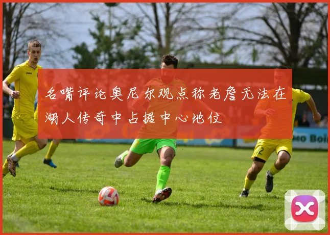 名嘴评论奥尼尔观点称老詹无法在湖人传奇中占据中心地位