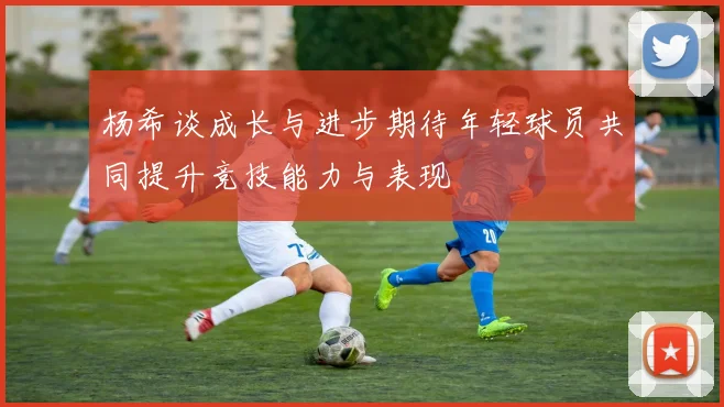杨希谈成长与进步期待年轻球员共同提升竞技能力与表现