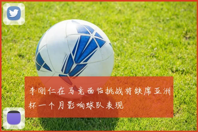 李刚仁在马竞面临挑战将缺席亚洲杯一个月影响球队表现