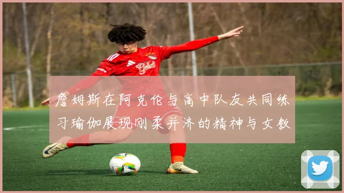 詹姆斯在阿克伦与高中队友共同练习瑜伽展现刚柔并济的精神与女教练合影留念