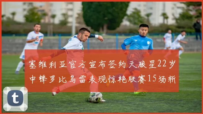 塞维利亚官方宣布签约天狼星22岁中锋罗比乌雷表现惊艳联赛15场斩获15球2助