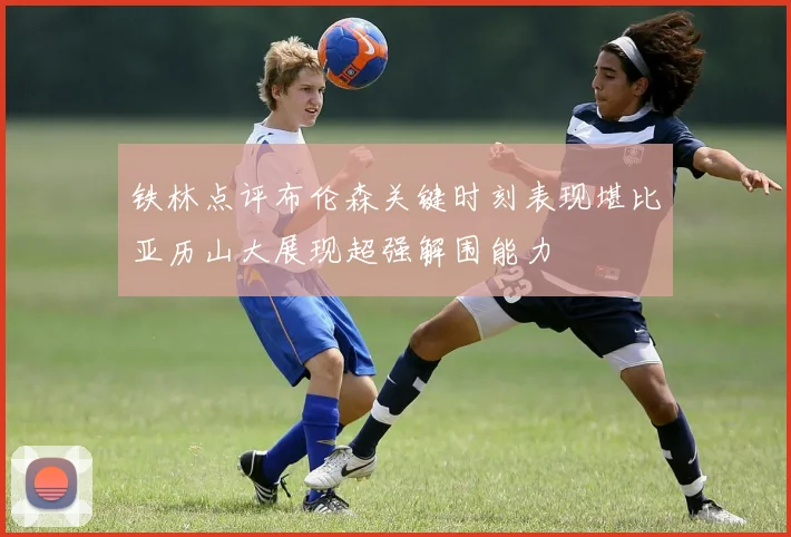 铁林点评布伦森关键时刻表现堪比亚历山大展现超强解围能力