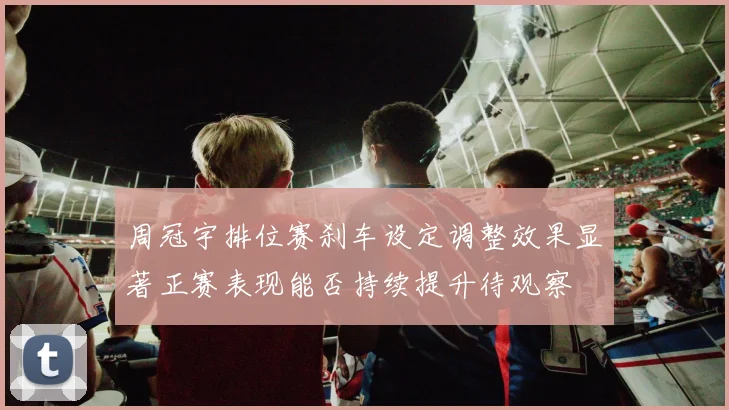 周冠宇排位赛刹车设定调整效果显著正赛表现能否持续提升待观察