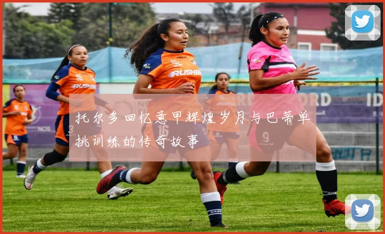 托尔多回忆意甲辉煌岁月与巴蒂单挑训练的传奇故事