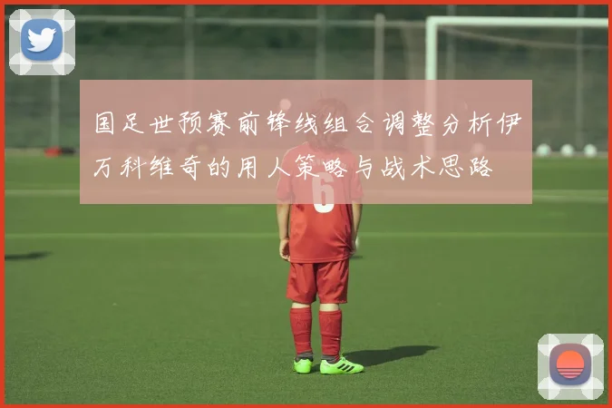 国足世预赛前锋线组合调整分析伊万科维奇的用人策略与战术思路